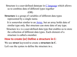 Structure is a user-defined datatype in C language which allows
us to combine data of different types together
(OR)
Structure is a group of variables of different data types
represented by a single name.
It is somewhat similar to an Array, but an array holds data of
similar type only. But structure can store data of any type.
Structure in c is a user-defined data type that enables us to store
the collection of different data types. Each element of a
structure is called a member.
How to create (or) Define a structure in C:
We use struct keyword to create a structure in C.
Let's see the syntax to define the structure in c.
 