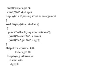 printf("Enter age: ");
scanf("%d", &s1.age);
display(s1); // passing struct as an argument
}
void display(struct student s)
{
printf("nDisplaying informationn");
printf("Name: %s", s.name);
printf("nAge: %d", s.age);
}
Output: Enter name: kittu
Enter age: 30
Displaying information
Name: kittu
Age: 30
 