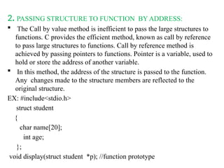 2. PASSING STRUCTURE TO FUNCTION BY ADDRESS:
 The Call by value method is inefficient to pass the large structures to
functions. C provides the efficient method, known as call by reference
to pass large structures to functions. Call by reference method is
achieved by passing pointers to functions. Pointer is a variable, used to
hold or store the address of another variable.
 In this method, the address of the structure is passed to the function.
Any changes made to the structure members are reflected to the
original structure.
EX: #include<stdio.h>
struct student
{
char name[20];
int age;
};
void display(struct student *p); //function prototype
 