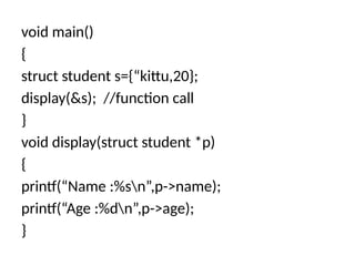 void main()
{
struct student s={“kittu,20};
display(&s); //function call
}
void display(struct student *p)
{
printf(“Name :%sn”,p->name);
printf(“Age :%dn”,p->age);
}
 