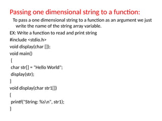 Passing one dimensional string to a function:
To pass a one dimensional string to a function as an argument we just
write the name of the string array variable.
EX: Write a function to read and print string
#include <stdio.h>
void display(char []);
void main()
{
char str[] = "Hello World";
display(str);
}
void display(char str1[])
{
printf("String: %sn", str1);
}
 