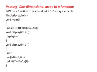 Passing One-dimensional array to a function:
//Write a function to read and print 1-D array elements
#include<stdio.h>
void main()
{
int a[5]={10,20,30,40,50};
void display(int a[]);
display(a);
}
void display(int a[])
{
int i;
for(i=0;i<5;i++)
printf(“%dn”,a[i]);
}
 