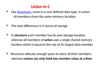 Union in C
 Like Structures, union is a user defined data type. In union
all members share the same memory location.
 The only differences is in terms of storage
 In structure each member has its own storage location,
whereas all members of union uses a single shared memory
location which is equal to the size of its largest data member.
 Structures allocate enough space to store all their members,
whereas unions can only hold one member value at a time.
 