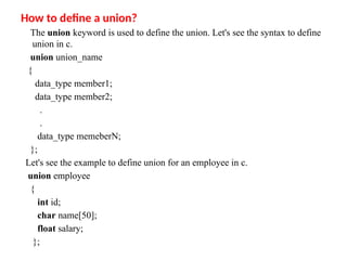 How to define a union?
The union keyword is used to define the union. Let's see the syntax to define
union in c.
union union_name
{
data_type member1;
data_type member2;
.
.
data_type memeberN;
};
Let's see the example to define union for an employee in c.
union employee
{
int id;
char name[50];
float salary;
};
 
