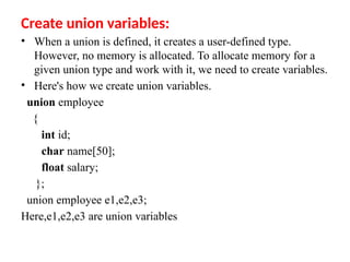 Create union variables:
• When a union is defined, it creates a user-defined type.
However, no memory is allocated. To allocate memory for a
given union type and work with it, we need to create variables.
• Here's how we create union variables.
union employee
{
int id;
char name[50];
float salary;
};
union employee e1,e2,e3;
Here,e1,e2,e3 are union variables
 