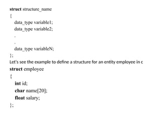 struct structure_name
{
data_type variable1;
data_type variable2;
.
.
data_type variableN;
};
Let's see the example to define a structure for an entity employee in c
struct employee
{
int id;
char name[20];
float salary;
};
 