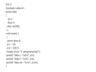 EX 2:
#include<stdio.h>
union data
{
int i;
float f;
char str[20];
};
void main( )
{
union data d;
d.i = 10;
d.f = 220.5;
strcpy( d.str, "C programming”);
printf( "data.i : %dn", d.i);
printf( "data.f : %fn", d.f);
printf( "data.str : %sn", d.str);
}
 