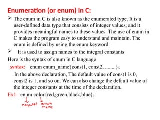 Enumeration (or enum) in C:
 The enum in C is also known as the enumerated type. It is a
user-defined data type that consists of integer values, and it
provides meaningful names to these values. The use of enum in
C makes the program easy to understand and maintain. The
enum is defined by using the enum keyword.
 It is used to assign names to the integral constants
Here is the syntax of enum in C language
syntax: enum enum_name{const1, const2, ....... };
In the above declaration, The default value of const1 is 0,
const2 is 1, and so on. We can also change the default value of
the integer constants at the time of the declaration.
Ex1: enum color{red,green,black,blue};
 
