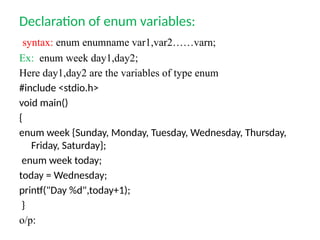 Declaration of enum variables:
syntax: enum enumname var1,var2……varn;
Ex: enum week day1,day2;
Here day1,day2 are the variables of type enum
#include <stdio.h>
void main()
{
enum week {Sunday, Monday, Tuesday, Wednesday, Thursday,
Friday, Saturday};
enum week today;
today = Wednesday;
printf("Day %d",today+1);
}
o/p:
 