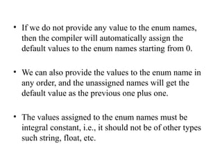 • If we do not provide any value to the enum names,
then the compiler will automatically assign the
default values to the enum names starting from 0.
• We can also provide the values to the enum name in
any order, and the unassigned names will get the
default value as the previous one plus one.
• The values assigned to the enum names must be
integral constant, i.e., it should not be of other types
such string, float, etc.
 