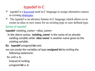 typedef in C
 typedef is a keyword used in C language to assign alternative names
to existing datatypes.
 The typedef is an advance feature in C language which allows us to
create an alias or new name for an existing type or user defined type.
Syntax of typedef:
typedef <existing_name> <alias_name>
In the above syntax, 'existing_name' is the name of an already
existing variable while 'alias name' is another name given to the
existing variable.
Ex: typedef unsigned int unit;
we can create the variables of type unsigned int by writing the
following statement:
Ex: unit a, b;
instead of writing:
unsigned int a, b;
 