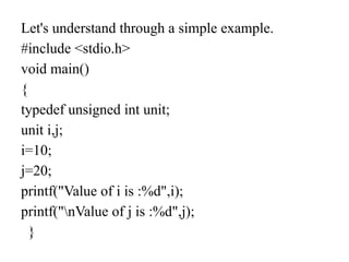 Let's understand through a simple example.
#include <stdio.h>
void main()
{
typedef unsigned int unit;
unit i,j;
i=10;
j=20;
printf("Value of i is :%d",i);
printf("nValue of j is :%d",j);
}
 