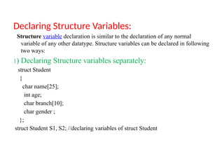 Declaring Structure Variables:
Structure variable declaration is similar to the declaration of any normal
variable of any other datatype. Structure variables can be declared in following
two ways:
1) Declaring Structure variables separately:
struct Student
{
char name[25];
int age;
char branch[10];
char gender ;
};
struct Student S1, S2; //declaring variables of struct Student
 
