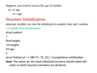 Suppose, you want to access the age of student
ex: s1.age
s1->age
Structure Initialization:
structure variable can also be initialized at compile time and runtime
1.Compile time Initialization:
struct patient
{
float height;
int weight;
int age;
};
struct Patient p1 = { 180.75 , 73, 23 }; //compiletime initialization
Note: The values for the value initialized structure should match the
order in which structure members are declared.
 
