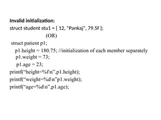 Invalid initialization:
struct student stu1 = { 12, "Pankaj", 79.5f };
(OR)
struct patient p1;
p1.height = 180.75; //initialization of each member separately
p1.weight = 73;
p1.age = 23;
printf(“height=%fn”,p1.height);
printf(“weight=%dn”p1.weight);
printf(“age=%dn”,p1.age);
 