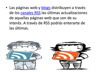 Las páginas web y blogs distribuyen a través de los canales RSS las últimas actualizaciones de aquellas páginas web que son de su interés. A través de RSS podrás enterarte de las últimas.