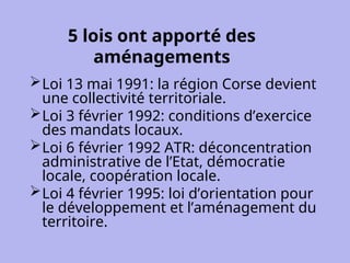 5 lois ont apporté des
aménagements
Loi 13 mai 1991: la région Corse devient
une collectivité territoriale.
Loi 3 février 1992: conditions d’exercice
des mandats locaux.
Loi 6 février 1992 ATR: déconcentration
administrative de l’Etat, démocratie
locale, coopération locale.
Loi 4 février 1995: loi d’orientation pour
le développement et l’aménagement du
territoire.
 