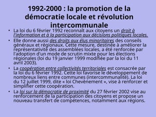 1992-2000 : la promotion de la
démocratie locale et révolution
intercommunale
• La loi du 6 février 1992 reconnaît aux citoyens un droit à
l'information et à la participation aux décisions politiques locales.
• Elle donne aussi des droits aux élus minoritaires des conseils
généraux et régionaux. Cette mesure, destinée à améliorer la
représentativité des assemblées locales, a été renforcée par
l'adoption d'un mode de scrutin mixte pour les élections
régionales (loi du 19 janvier 1999 modifiée par la loi du 11
avril 2003).
• La coopération entre collectivités territoriales est consacrée par
la loi du 6 février 1992. Cette loi favorise le développement de
nombreux liens entre communes (intercommunalité). La loi
du 12 juillet 1999, dite « loi Chevènement », vise à renforcer et
simplifier cette coopération.
• La loi sur la démocratie de proximité du 27 février 2002 vise au
renforcement de la participation des citoyens et propose un
nouveau transfert de compétences, notamment aux régions.
 