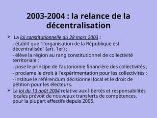 2003-2004 : la relance de la
décentralisation
 La loi constitutionnelle du 28 mars 2003 :
- établit que "l'organisation de la République est
décentralisée" (art. 1er) ;
- élève la région au rang constitutionnel de collectivité
territoriale ;
- pose le principe de l'autonomie financière des collectivités ;
- proclame le droit à l'expérimentation pour les collectivités ;
- institue le référendum décisionnel local et le droit de
pétition pour les électeurs.
 La loi du 13 août 2004 relative aux libertés et responsabilités
locales prévoit de nouveaux transferts de compétences,
pour la plupart effectifs depuis 2005.
 