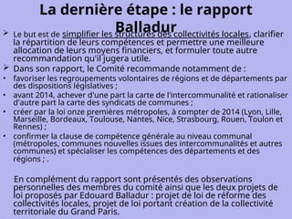 La dernière étape : le rapport
Balladur
 Le but est de simplifier les structures des collectivités locales, clarifier
la répartition de leurs compétences et permettre une meilleure
allocation de leurs moyens financiers, et formuler toute autre
recommandation qu'il jugera utile.
 Dans son rapport, le Comité recommande notamment de :
• favoriser les regroupements volontaires de régions et de départements par
des dispositions législatives ;
• avant 2014, achever d'une part la carte de l'intercommunalité et rationaliser
d'autre part la carte des syndicats de communes ;
• créer par la loi onze premières métropoles, à compter de 2014 (Lyon, Lille,
Marseille, Bordeaux, Toulouse, Nantes, Nice, Strasbourg, Rouen, Toulon et
Rennes) ;
• confirmer la clause de compétence générale au niveau communal
(métropoles, communes nouvelles issues des intercommunalités et autres
communes) et spécialiser les compétences des départements et des
régions ; .
En complément du rapport sont présentés des observations
personnelles des membres du comité ainsi que les deux projets de
loi proposés par Edouard Balladur : projet de loi de réforme des
collectivités locales, projet de loi portant création de la collectivité
territoriale du Grand Paris.
 
