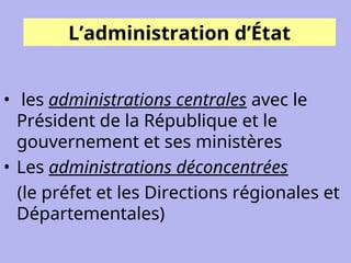 L’administration d’État
• les administrations centrales avec le
Président de la République et le
gouvernement et ses ministères
• Les administrations déconcentrées
(le préfet et les Directions régionales et
Départementales)
 
