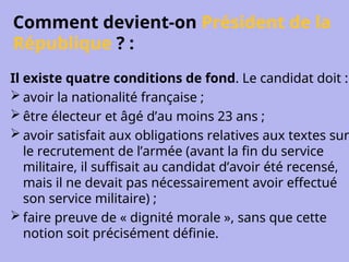 Comment devient-on Président de la
République ? :
Il existe quatre conditions de fond. Le candidat doit :
 avoir la nationalité française ;
 être électeur et âgé d’au moins 23 ans ;
 avoir satisfait aux obligations relatives aux textes sur
le recrutement de l’armée (avant la fin du service
militaire, il suffisait au candidat d’avoir été recensé,
mais il ne devait pas nécessairement avoir effectué
son service militaire) ;
 faire preuve de « dignité morale », sans que cette
notion soit précisément définie.
 