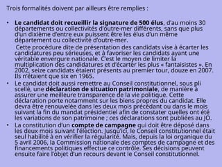 Trois formalités doivent par ailleurs être remplies :
• Le candidat doit recueillir la signature de 500 élus, d’au moins 30
départements ou collectivités d’outre-mer différents, sans que plus
d’un dixième d’entre eux puissent être les élus d’un même
département ou collectivité d’outre-mer.
Cette procédure dite de présentation des candidats vise à écarter les
candidatures peu sérieuses, et à favoriser les candidats ayant une
véritable envergure nationale. C’est le moyen de limiter la
multiplication des candidatures et d’écarter les plus « fantaisistes ». En
2002, seize candidats étaient présents au premier tour, douze en 2007.
Ils n’étaient que six en 1965.
• Le candidat doit aussi remettre au Conseil constitutionnel, sous pli
scellé, une déclaration de situation patrimoniale, de manière à
assurer une meilleure transparence de la vie politique. Cette
déclaration porte notamment sur les biens propres du candidat. Elle
devra être renouvelée dans les deux mois précédant ou dans le mois
suivant la fin du mandat présidentiel afin de constater quelles ont été
les variations de son patrimoine ; ces déclarations sont publiées au JO.
• La constitution d’un compte de campagne qui doit être déposé dans
les deux mois suivant l’élection. Jusqu’ici, le Conseil constitutionnel était
seul habilité à en vérifier la régularité. Mais, depuis la loi organique du
5 avril 2006, la Commission nationale des comptes de campagne et des
financements politiques effectue ce contrôle. Ses décisions peuvent
ensuite faire l’objet d’un recours devant le Conseil constitutionnel.
 