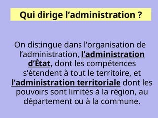 Qui dirige l’administration ?
On distingue dans l’organisation de
l’administration, l’administration
d’État, dont les compétences
s’étendent à tout le territoire, et
l’administration territoriale dont les
pouvoirs sont limités à la région, au
département ou à la commune.
 