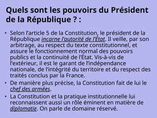 Quels sont les pouvoirs du Président
de la République ? :
• Selon l’article 5 de la Constitution, le président de la
République incarne l’autorité de l’État. Il veille, par son
arbitrage, au respect du texte constitutionnel, et
assure le fonctionnement normal des pouvoirs
publics et la continuité de l’État. Vis-à-vis de
l’extérieur, il est le garant de l’indépendance
nationale, de l’intégrité du territoire et du respect des
traités conclus par la France.
• De manière plus précise, la Constitution fait de lui le
chef des armées.
• La Constitution et la pratique institutionnelle lui
reconnaissent aussi un rôle éminent en matière de
diplomatie. On parle de domaine réservé.
 