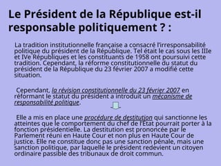Le Président de la République est-il
responsable politiquement ? :
La tradition institutionnelle française a consacré l’irresponsabilité
politique du président de la République. Tel était le cas sous les IIIe
et IVe Républiques et les constituants de 1958 ont poursuivi cette
tradition. Cependant, la réforme constitutionnelle du statut du
président de la République du 23 février 2007 a modifié cette
situation.
Cependant, la révision constitutionnelle du 23 février 2007 en
réformant le statut du président a introduit un mécanisme de
responsabilité politique.
Elle a mis en place une procédure de destitution qui sanctionne les
atteintes que le comportement du chef de l’État pourrait porter à la
fonction présidentielle. La destitution est prononcée par le
Parlement réuni en Haute Cour et non plus en Haute Cour de
justice. Elle ne constitue donc pas une sanction pénale, mais une
sanction politique, par laquelle le président redevient un citoyen
ordinaire passible des tribunaux de droit commun.
 