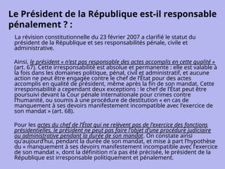 Le Président de la République est-il responsable
pénalement ? :
La révision constitutionnelle du 23 février 2007 a clarifié le statut du
président de la République et ses responsabilités pénale, civile et
administrative.
Ainsi, le président « n’est pas responsable des actes accomplis en cette qualité »
(art. 67). Cette irresponsabilité est absolue et permanente : elle est valable à
la fois dans les domaines politique, pénal, civil et administratif, et aucune
action ne peut être engagée contre le chef de l’État pour des actes
accomplis en qualité de président, même après la fin de son mandat. Cette
irresponsabilité a cependant deux exceptions : le chef de l’État peut être
poursuivi devant la Cour pénale internationale pour crimes contre
l’humanité, ou soumis à une procédure de destitution « en cas de
manquement à ses devoirs manifestement incompatible avec l’exercice de
son mandat » (art. 68).
Pour les actes du chef de l’État qui ne relèvent pas de l’exercice des fonctions
présidentielles, le président ne peut pas faire l’objet d’une procédure judiciaire
ou administrative pendant la durée de son mandat. On constate ainsi
qu’aujourd’hui, pendant la durée de son mandat, et mise à part l’hypothèse
du « manquement à ses devoirs manifestement incompatible avec l’exercice
de son mandat », dont la définition n’a pas été précisée, le président de la
République est irresponsable politiquement et pénalement.
 