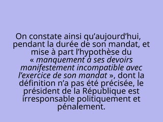 On constate ainsi qu’aujourd’hui,
pendant la durée de son mandat, et
mise à part l’hypothèse du
« manquement à ses devoirs
manifestement incompatible avec
l’exercice de son mandat », dont la
définition n’a pas été précisée, le
président de la République est
irresponsable politiquement et
pénalement.
 