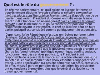 Quel est le rôle du gouvernement ? :
En régime parlementaire, tel qu’il existe en Europe, le terme de
gouvernement désigne l’organe collégial et solidaire composé de
ministres placés sous l’autorité du Premier ministre (l’appellation de ce
dernier peut varier : Président du Conseil en Italie ou en France
avant 1958, Chancelier en Allemagne) et qui a en charge le pouvoir
exécutif. Dans la mesure où le gouvernement est politiquement
responsable devant le Parlement, le chef de l’État ne peut en faire
partie, puisqu’il est considéré comme politiquement irresponsable.
Cependant, la Ve République n’est pas un régime parlementaire
classique. Selon l’article 20 de la Constitution, le gouvernement
"détermine et conduit la politique de la Nation". En réalité, cette mission
se répartit entre le gouvernement et le Président de la République qui,
en France, se partagent le pouvoir exécutif. A plusieurs reprises, le
général de Gaulle a précisé que le gouvernement devait prendre en
charge les "contingences" (politique économique, conflits sociaux,
fonctionnement des services publics...), le Président étant
responsable de la place de la France sur la scène internationale, de
sa défense, et plus largement des choix essentiels engageant son
avenir. Cette appréciation n’a pas été démentie par ses successeurs.
En effet, mises à part les périodes de cohabitation, les présidents
ont eu tendance à empiéter, plus que le général de Gaulle, sur le
travail gouvernemental.
 
