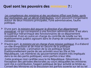 Quel sont les pouvoirs des ministres ? :
Les compétences des ministres et des secrétaires d’État sont fixées, après
leur nomination, par un décret d’attribution. Leurs pouvoirs s’organisent
autour de deux missions principales, l’une administrative, l’autre
politique.
 D’une part, le ministre doit assurer la direction d’un département
ministériel, ce qui correspond à une fonction administrative. Il est alors
le supérieur hiérarchique des fonctionnaires de ce département
ministériel. Il est en outre en charge du contrôle de tutelle sur les
établissements publics agissant dans le champ de compétences de son
ministère.
 D’autre part, le ministre est en charge d’une mission politique. Il a d’abord
un rôle d’impulsion et de mise en oeuvre de la politique
gouvernementale. L’animation de la vie politique faisait
traditionnellement partie de ses activités sous les IIIe et IVe
Républiques. Les membres du gouvernement étaient très impliqués
dans la vie des partis politiques, voire parfois à leur tête.
Cette pratique s’est raréfiée sous la Ve République. Désormais, à
l’exception des périodes électorales au cours desquelles les ministres
sont mis à contribution, l’aspect politique de leur activité se limite au
Conseil des Ministres où la discussion est parfois ouverte sur tel ou tel
 