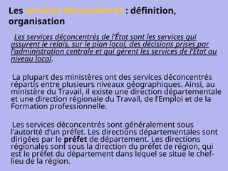Les services déconcentrés : définition,
organisation
Les services déconcentrés de l’État sont les services qui
assurent le relais, sur le plan local, des décisions prises par
l’administration centrale et qui gèrent les services de l’État au
niveau local.
La plupart des ministères ont des services déconcentrés
répartis entre plusieurs niveaux géographiques. Ainsi, au
ministère du Travail, il existe une direction départementale
et une direction régionale du Travail, de l’Emploi et de la
Formation professionnelle.
Les services déconcentrés sont généralement sous
l’autorité d’un préfet. Les directions départementales sont
dirigées par le préfet de département. Les directions
régionales sont sous la direction du préfet de région, qui
est le préfet du département dans lequel se situe le chef-
lieu de la région.
 