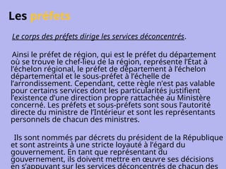 Les préfets
Le corps des préfets dirige les services déconcentrés.
Ainsi le préfet de région, qui est le préfet du département
où se trouve le chef-lieu de la région, représente l’État à
l’échelon régional, le préfet de département à l’échelon
départemental et le sous-préfet à l’échelle de
l’arrondissement. Cependant, cette règle n’est pas valable
pour certains services dont les particularités justifient
l’existence d’une direction propre rattachée au Ministère
concerné. Les préfets et sous-préfets sont sous l’autorité
directe du ministre de l’Intérieur et sont les représentants
personnels de chacun des ministres.
Ils sont nommés par décrets du président de la République
et sont astreints à une stricte loyauté à l’égard du
gouvernement. En tant que représentant du
gouvernement, ils doivent mettre en œuvre ses décisions
en s’appuyant sur les services déconcentrés de chacun des
 