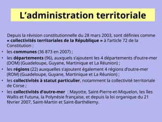 L’administration territoriale
Depuis la révision constitutionnelle du 28 mars 2003, sont définies comme
« collectivités territoriales de la République » à l’article 72 de la
Constitution :
• les communes (36 873 en 2007) ;
• les départements (96), auxquels s’ajoutent les 4 départements d’outre-mer
(DOM) (Guadeloupe, Guyane, Martinique et La Réunion) ;
• les régions (22) auxquelles s’ajoutent également 4 régions d’outre-mer
(ROM) (Guadeloupe, Guyane, Martinique et La Réunion) ;
• les collectivités à statut particulier, notamment la collectivité territoriale
de Corse ;
• les collectivités d’outre-mer : Mayotte, Saint-Pierre-et-Miquelon, les îles
Wallis et Futuna, la Polynésie française, et depuis la loi organique du 21
février 2007, Saint-Martin et Saint-Barthélemy.
 