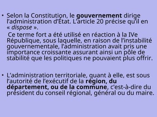 • Selon la Constitution, le gouvernement dirige
l’administration d’État. L’article 20 précise qu’il en
« dispose ».
Ce terme fort a été utilisé en réaction à la IVe
République, sous laquelle, en raison de l’instabilité
gouvernementale, l’administration avait pris une
importance croissante assurant ainsi un pôle de
stabilité que les politiques ne pouvaient plus offrir.
• L’administration territoriale, quant à elle, est sous
l’autorité de l’exécutif de la région, du
département, ou de la commune, c’est-à-dire du
président du conseil régional, général ou du maire.
 