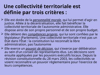 Une collectivité territoriale est
définie par trois critères :
 Elle est dotée de la personnalité morale, qui lui permet d'agir en
justice. Alliée à la décentralisation, elle fait bénéficier la
collectivité territoriale de l'autonomie administrative. Elle
dispose ainsi de son propre personnel et de son propre budget.
 Elle détient des compétences propres, qui lui sont confiées par le
législateur (Parlement). Une collectivité territoriale n'est pas un
État dans l'État : la constitution lui reconnaît la libre
administration, pas l’autonomie
 Elle exerce un pouvoir de décision, qui s'exerce par délibération
au sein d'un conseil de représentants élus. Les décisions sont
ensuite appliquées par les pouvoirs exécutifs locaux. Depuis la
révision constitutionnelle du 28 mars 2003, les collectivités se
voient reconnaître un pouvoir réglementaire pour l'exercice de
leurs compétences.
 