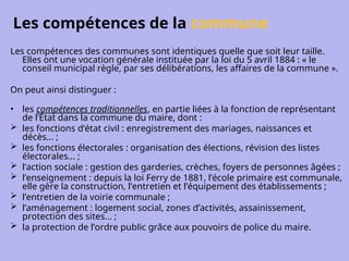 Les compétences de la commune
Les compétences des communes sont identiques quelle que soit leur taille.
Elles ont une vocation générale instituée par la loi du 5 avril 1884 : « le
conseil municipal règle, par ses délibérations, les affaires de la commune ».
On peut ainsi distinguer :
• les compétences traditionnelles, en partie liées à la fonction de représentant
de l’État dans la commune du maire, dont :
 les fonctions d’état civil : enregistrement des mariages, naissances et
décès... ;
 les fonctions électorales : organisation des élections, révision des listes
électorales... ;
 l’action sociale : gestion des garderies, crèches, foyers de personnes âgées ;
 l’enseignement : depuis la loi Ferry de 1881, l’école primaire est communale,
elle gère la construction, l’entretien et l’équipement des établissements ;
 l’entretien de la voirie communale ;
 l’aménagement : logement social, zones d’activités, assainissement,
protection des sites... ;
 la protection de l’ordre public grâce aux pouvoirs de police du maire.
 