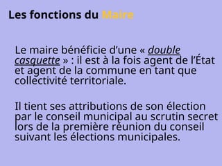 Les fonctions du Maire
Le maire bénéficie d’une « double
casquette » : il est à la fois agent de l’État
et agent de la commune en tant que
collectivité territoriale.
Il tient ses attributions de son élection
par le conseil municipal au scrutin secret
lors de la première réunion du conseil
suivant les élections municipales.
 