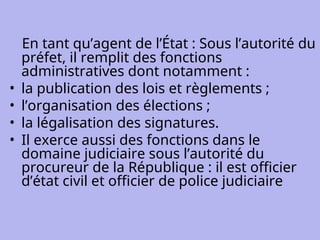En tant qu’agent de l’État : Sous l’autorité du
préfet, il remplit des fonctions
administratives dont notamment :
• la publication des lois et règlements ;
• l’organisation des élections ;
• la légalisation des signatures.
• Il exerce aussi des fonctions dans le
domaine judiciaire sous l’autorité du
procureur de la République : il est officier
d’état civil et officier de police judiciaire
 