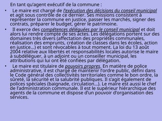 En tant qu’agent exécutif de la commune :
• Le maire est chargé de l’exécution des décisions du conseil municipal
et agit sous contrôle de ce dernier. Ses missions consistent à
représenter la commune en justice, passer les marchés, signer des
contrats, préparer le budget, gérer le patrimoine.
• Il exerce des compétences déléguées par le conseil municipal et doit
alors lui rendre compte de ses actes. Les délégations portent sur des
domaines très divers (affectation des propriétés communales,
réalisation des emprunts, création de classes dans les écoles, action
en justice...) et sont révocables à tout moment. La loi du 13 août
2004 relative aux libertés et responsabilités locales autorise le maire
à subdéléguer, à un adjoint ou un conseiller municipal, les
attributions qui lui ont été confiées par délégation.
• Le maire est titulaire de pouvoirs propres. En matière de police
administrative, il est chargé de maintenir l’ordre public, défini dans
le Code général des collectivités territoriales comme le bon ordre, la
sûreté, la sécurité et la salubrité publiques. Il s’agit également de
polices spéciales (baignade, circulation…). Le maire est aussi le chef
de l’administration communale. Il est le supérieur hiérarchique des
agents de la commune et dispose d’un pouvoir d’organisation des
services.
 