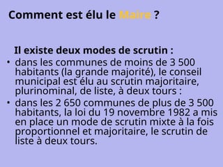 Comment est élu le Maire ?
Il existe deux modes de scrutin :
• dans les communes de moins de 3 500
habitants (la grande majorité), le conseil
municipal est élu au scrutin majoritaire,
plurinominal, de liste, à deux tours :
• dans les 2 650 communes de plus de 3 500
habitants, la loi du 19 novembre 1982 a mis
en place un mode de scrutin mixte à la fois
proportionnel et majoritaire, le scrutin de
liste à deux tours.
 