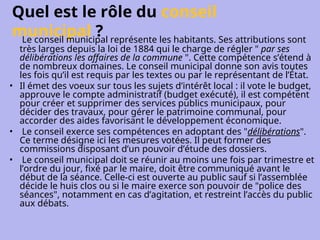 Quel est le rôle du conseil
municipal ?
Le conseil municipal représente les habitants. Ses attributions sont
très larges depuis la loi de 1884 qui le charge de régler " par ses
délibérations les affaires de la commune ". Cette compétence s’étend à
de nombreux domaines. Le conseil municipal donne son avis toutes
les fois qu’il est requis par les textes ou par le représentant de l’État.
• Il émet des voeux sur tous les sujets d’intérêt local : il vote le budget,
approuve le compte administratif (budget exécuté), il est compétent
pour créer et supprimer des services publics municipaux, pour
décider des travaux, pour gérer le patrimoine communal, pour
accorder des aides favorisant le développement économique.
• Le conseil exerce ses compétences en adoptant des "délibérations".
Ce terme désigne ici les mesures votées. Il peut former des
commissions disposant d’un pouvoir d’étude des dossiers.
• Le conseil municipal doit se réunir au moins une fois par trimestre et
l’ordre du jour, fixé par le maire, doit être communiqué avant le
début de la séance. Celle-ci est ouverte au public sauf si l’assemblée
décide le huis clos ou si le maire exerce son pouvoir de "police des
séances", notamment en cas d’agitation, et restreint l’accès du public
aux débats.
 