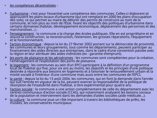 • les compétences décentralisées :
 l’urbanisme : c’est pour l’essentiel une compétence des communes. Celles-ci élaborent et
approuvent les plans locaux d’urbanisme (qui ont remplacé en 2000 les plans d’occupation
des sols), ce qui permet au maire de délivrer des permis de construire au nom de la
commune, et non plus au nom de l’État. fixant les objectifs des politiques d’urbanisme dans
certains domaines (habitat, développement économique, déplacement des personnes et des
marchandises...) ;
 l’enseignement : la commune a la charge des écoles publiques. Elle en est propriétaire et en
assure la construction, la reconstruction, l’extension, les grosses réparations, l’équipement
et le fonctionnement.
 l’action économique : depuis la loi du 27 février 2002 portant sur la démocratie de proximité,
les communes et leurs groupements, tout comme les départements, peuvent participer au
financement des aides directes aux entreprises, dans le cadre d’une convention passée avec
la région et leur attribuer des aides indirectes (ex : garantie d’emprunt).
 les ports de plaisance et les aérodromes : les communes sont compétentes pour la création,
l’aménagement et l’exploitation des ports de plaisance.
 le logement : les communes au sein d’un EPCI participent à la définition d’un programme
local de l’habitat qui fixe, pour six ans au moins, les objectifs et les principes d’une politique
destinée à répondre aux besoins en logements et à favoriser le renouvellement urbain et la
mixité sociale à l’intérieur d’une commune mais aussi entre les communes de l’EPCI.
 la santé : depuis la loi du 13 août 2004, les communes, qui en font la demande dans l’année
qui suit l’entrée en vigueur de la loi, peuvent exercer la responsabilité de la politique de
résorption de l’insalubrité dans l’habitat, à titre expérimental pour quatre ans.
 l’action sociale : la commune a une action complémentaire de celle du département avec les
centres communaux d’action sociale (CCAS), qui notamment analysent les besoins sociaux
de la population et interviennent dans les demandes d’aides sociales (aide médicale…).
 la culture : la commune joue un rôle important à travers les bibliothèques de prêts, les
musées, les conservatoires municipaux.
 