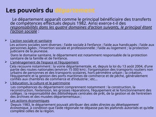 Les pouvoirs du département
Le département apparaît comme le principal bénéficiaire des transferts
de compétences effectués depuis 1982. Ainsi exerce-t-il des
responsabilités dans les quatre domaines d’action suivants, le principal étant
l’action sociale :
 L’action sociale et sanitaire
Les actions sociales sont diverses : l’aide sociale à l’enfance ; l’aide aux handicapés ; l’aide aux
personnes âgées ; l’insertion sociale et professionnelle ; l’aide au logement ; la protection
judiciaire de la jeunesse.
Dans le domaine sanitaire, le département est notamment responsable de la protection
sanitaire de la famille et de l’enfance.
 L’aménagement de l’espace et l’équipement
Cela recouvre notamment : la voirie départementale, et, depuis la loi du 13 août 2004, d’une
partie des routes nationales (environ 15 000 km) ; l’organisation des transports routiers non
urbains de personnes et des transports scolaires, hors périmètre urbain ; la création,
l’équipement et la gestion des ports maritimes de commerce et de pêche, généralement
confiés aux chambres de commerce et d’industrie ; etc…
 L’éducation, la culture et le patrimoine
Les compétences du département comprennent notamment : la construction, la
reconstruction, l’extension, les grosses réparations, l’équipement et le fonctionnement des
collèges ; la responsabilité des bibliothèques centrales de prêt, de la gestion et de l’entretien
des archives et des musées départementaux ;
 Les actions économiques
Depuis 1983, le département pouvait attribuer des aides directes au développement
économique, à condition que l’aide régionale ne dépasse pas les plafonds autorisés et qu’elle
complète celles de la région.
 