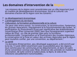 Les domaines d’intervention de la Région
Les missions de la région sont caractérisées par un rôle important joué
en matière de développement économique, social et culturel. Les
domaines d’action de la région sont les suivants :
 Le développement économique
 L’aménagement du territoire
 L’éducation, la formation professionnelle et la culture
On peut citer entre autres : la construction, la reconstruction, l’extension,
les grosses réparations, l’équipement et le fonctionnement des lycées ; la
participation au financement d’une part significative des établissements
universitaires (Plan Université 2000), bien que l’enseignement supérieur
relève de l’État ; un rôle de premier plan pour la formation
professionnelle ; l’organisation et le financement des musées régionaux,
la conservation et la mise en valeur des archives régionales que la région
peut toutefois confier, par une convention, au département ;
 La santé
Ce domaine d’intervention, peu développé auparavant, a été enrichi par
la loi du 13 août 2004 notamment avec la possibilité pour les régions,
tout comme pour les communes et les départements, et dans le cadre
d’une convention conclue avec l’État, d’exercer des activités en matière de
vaccination, de lutte contre la tuberculose, la lèpre, le sida et les
infections sexuellement transmissibles ;
 