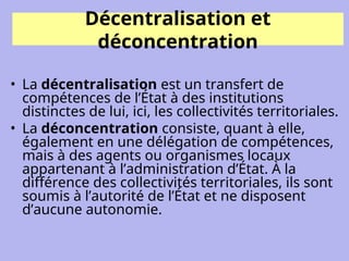 Décentralisation et
déconcentration
• La décentralisation est un transfert de
compétences de l’État à des institutions
distinctes de lui, ici, les collectivités territoriales.
• La déconcentration consiste, quant à elle,
également en une délégation de compétences,
mais à des agents ou organismes locaux
appartenant à l’administration d’État. À la
différence des collectivités territoriales, ils sont
soumis à l’autorité de l’État et ne disposent
d’aucune autonomie.
 