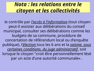 Nota : les relations entre le
citoyen et les collectivités
le contrôle par l’accès à l’information (tout citoyen
peut-il assister aux délibérations du conseil
municipal, consulter ses délibérations comme les
budgets de sa commune, procédure de
concertation de référendum local ou d’enquête
publique), l’élection tous les 6 ans et la saisine, sous
certaines conditions, du juge administratif, soit
lorsque le citoyen "croit être personnellement lésé
par un acte d’une autorité communale« .
 